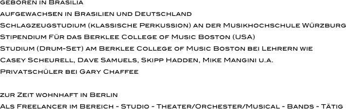 geboren in Brasilia
aufgewachsen in Brasilien und Deutschland
Schlagzeugstudium (klassische Perkussion) an der Musikhochschule Würzburg
Stipendium Für das Berklee College of Music Boston (USA)
Studium (Drum-Set) am Berklee College of Music Boston bei Lehrern wie 
Casey Scheurell, Dave Samuels, Skipp Hadden, Mike Mangini u.a. 
Privatschüler bei Gary Chaffee

zur Zeit wohnhaft in Berlin
Als Freelancer im Bereich - Studio - Theater/Orchester/Musical - Bands - Tätig
